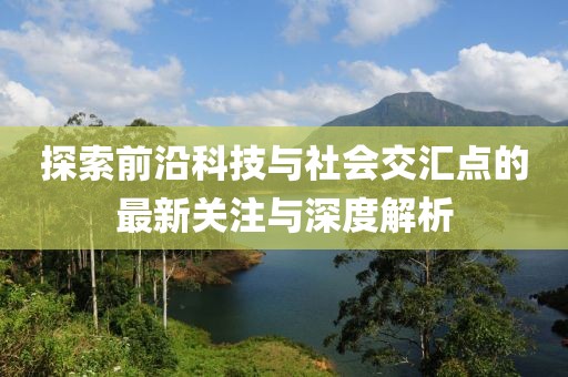 探索前沿科技与社会交汇点的最新关注与深度解析