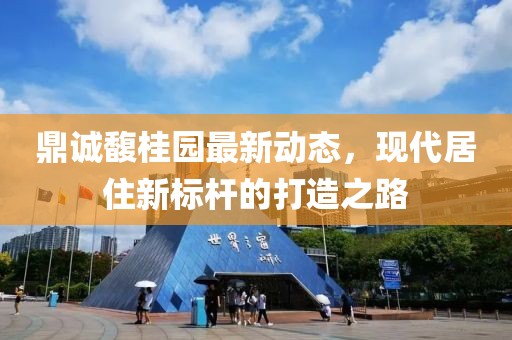 鼎诚馥桂园最新动态，现代居住新标杆的打造之路
