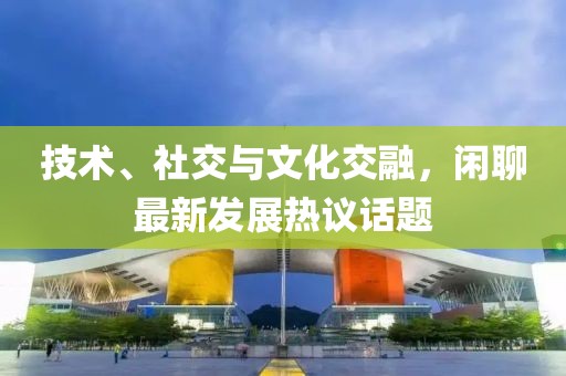 技术、社交与文化交融，闲聊最新发展热议话题