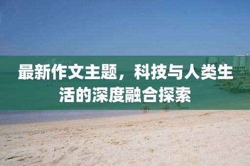 最新作文主题，科技与人类生活的深度融合探索