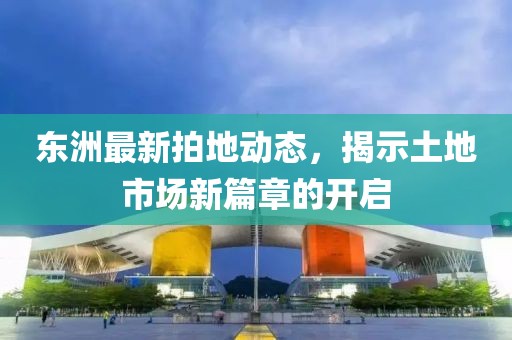 东洲最新拍地动态，揭示土地市场新篇章的开启
