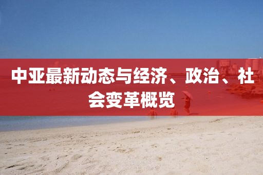 中亚最新动态与经济、政治、社会变革概览