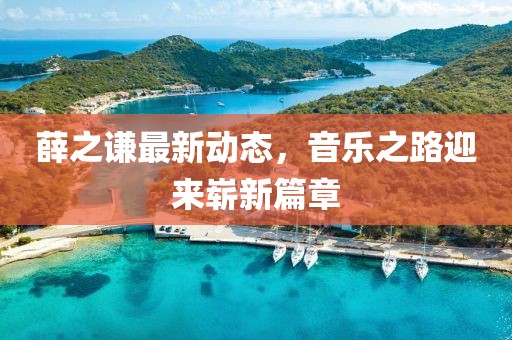 薛之谦最新动态，音乐之路迎来崭新篇章