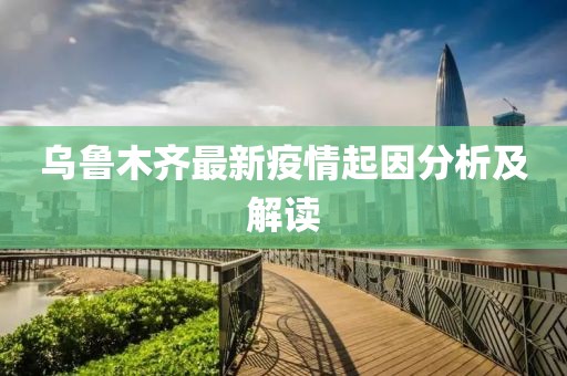 乌鲁木齐最新疫情起因分析及解读