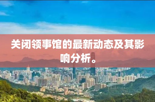 关闭领事馆的最新动态及其影响分析。