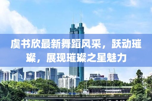 虞书欣最新舞蹈风采，跃动璀璨，展现璀璨之星魅力