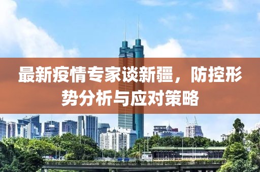 最新疫情专家谈新疆，防控形势分析与应对策略