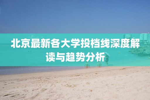北京最新各大学投档线深度解读与趋势分析
