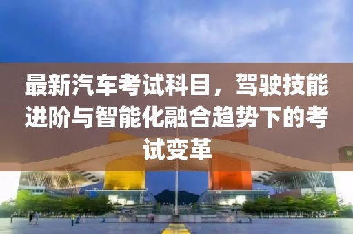 最新汽车考试科目，驾驶技能进阶与智能化融合趋势下的考试变革
