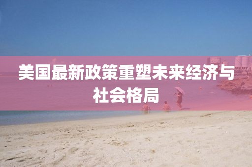 美国最新政策重塑未来经济与社会格局