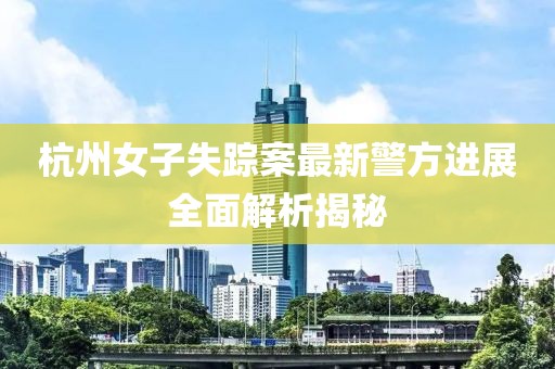 杭州女子失踪案最新警方进展全面解析揭秘