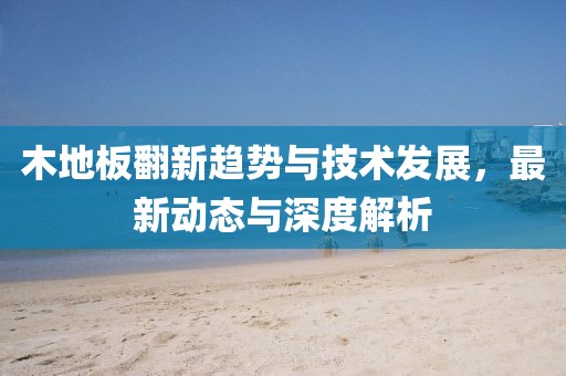 木地板翻新趋势与技术发展，最新动态与深度解析