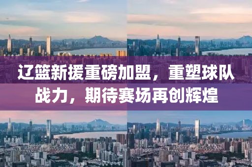 辽篮新援重磅加盟，重塑球队战力，期待赛场再创辉煌