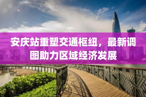 安庆站重塑交通枢纽，最新调图助力区域经济发展