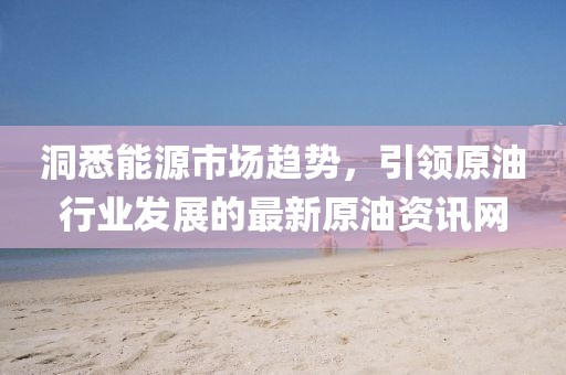 洞悉能源市场趋势，引领原油行业发展的最新原油资讯网