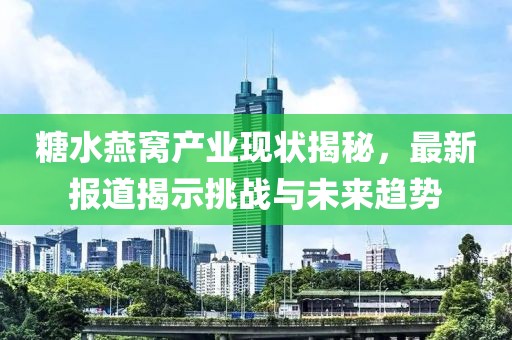 糖水燕窝产业现状揭秘，最新报道揭示挑战与未来趋势