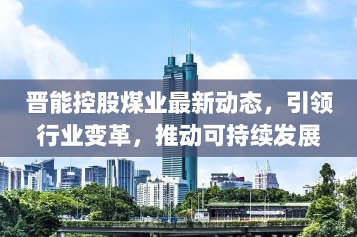 晋能控股煤业最新动态，引领行业变革，推动可持续发展