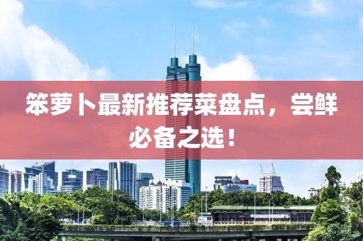 笨萝卜最新推荐菜盘点，尝鲜必备之选！