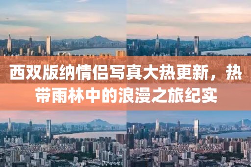 西双版纳情侣写真大热更新，热带雨林中的浪漫之旅纪实