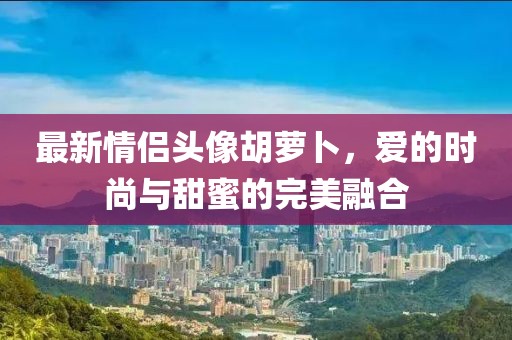 最新情侣头像胡萝卜，爱的时尚与甜蜜的完美融合