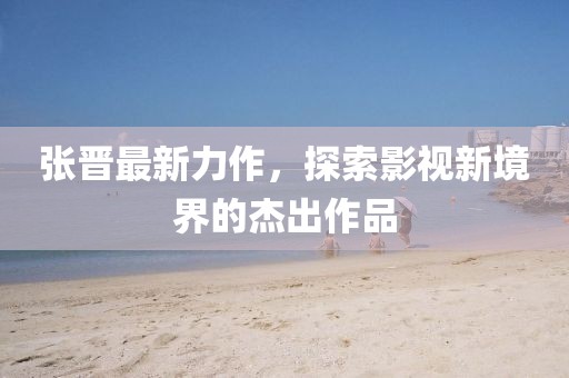 张晋最新力作，探索影视新境界的杰出作品