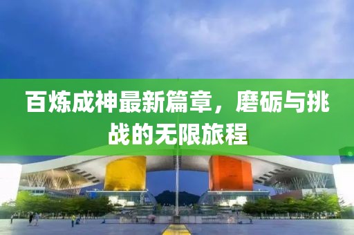 百炼成神最新篇章，磨砺与挑战的无限旅程