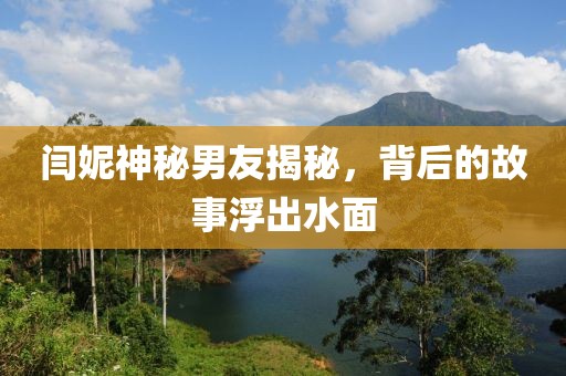闫妮神秘男友揭秘，背后的故事浮出水面