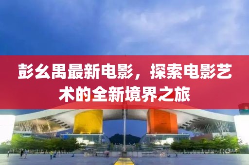 彭幺禺最新电影，探索电影艺术的全新境界之旅