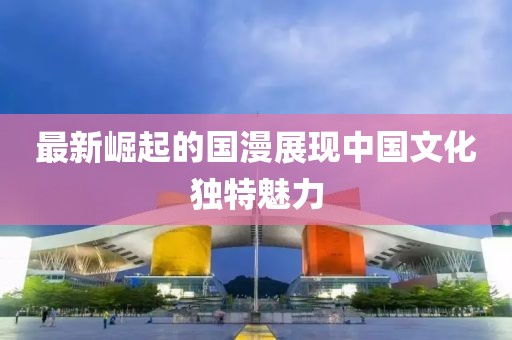 最新崛起的国漫展现中国文化独特魅力