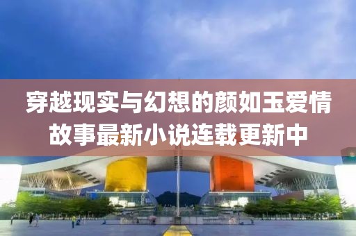 穿越现实与幻想的颜如玉爱情故事最新小说连载更新中