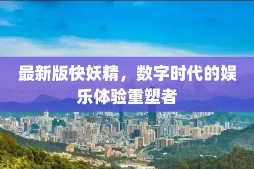 最新版快妖精，数字时代的娱乐体验重塑者