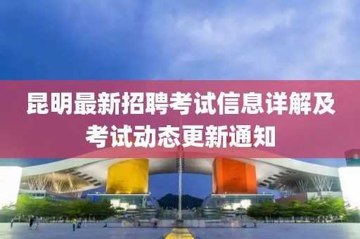 昆明最新招聘考试信息详解及考试动态更新通知