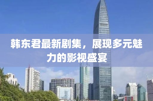 韩东君最新剧集，展现多元魅力的影视盛宴