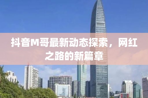 抖音M哥最新动态探索，网红之路的新篇章