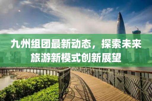 九州组团最新动态，探索未来旅游新模式创新展望