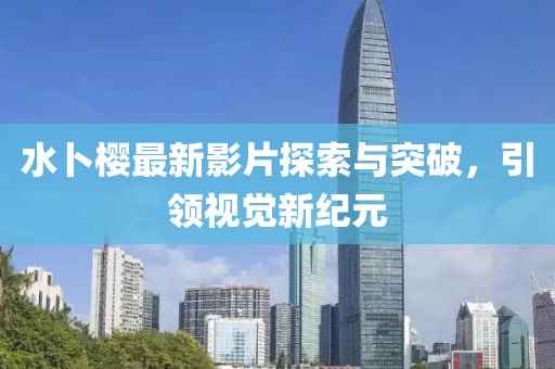 水卜樱最新影片探索与突破，引领视觉新纪元