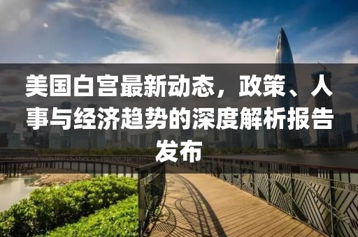 美国白宫最新动态，政策、人事与经济趋势的深度解析报告发布