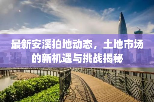 最新安溪拍地动态，土地市场的新机遇与挑战揭秘