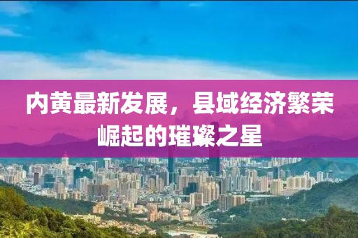内黄最新发展，县域经济繁荣崛起的璀璨之星