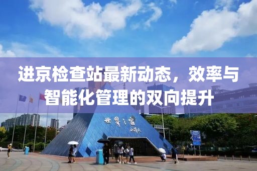 进京检查站最新动态，效率与智能化管理的双向提升
