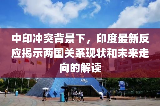 中印冲突背景下，印度最新反应揭示两国关系现状和未来走向的解读