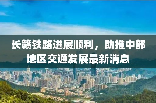 长赣铁路进展顺利，助推中部地区交通发展最新消息