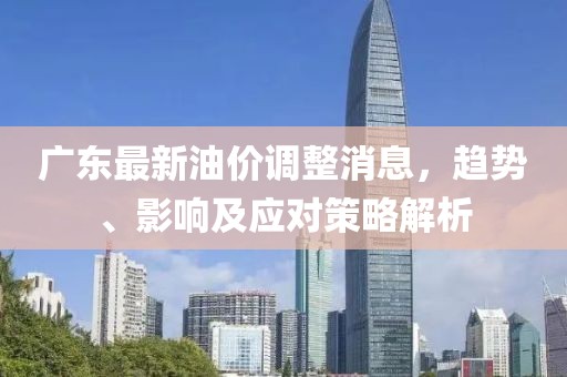 广东最新油价调整消息，趋势、影响及应对策略解析
