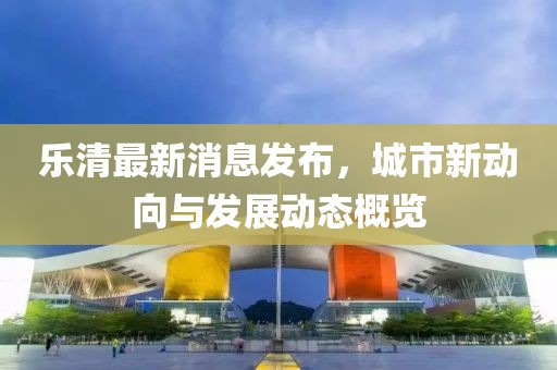 乐清最新消息发布，城市新动向与发展动态概览