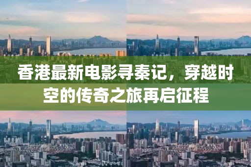 香港最新电影寻秦记，穿越时空的传奇之旅再启征程