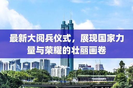 最新大阅兵仪式，展现国家力量与荣耀的壮丽画卷