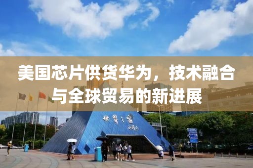 美国芯片供货华为，技术融合与全球贸易的新进展
