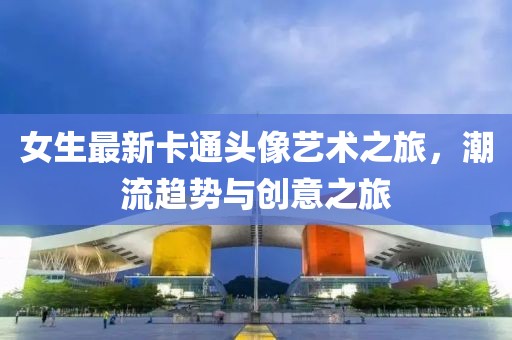 女生最新卡通头像艺术之旅，潮流趋势与创意之旅