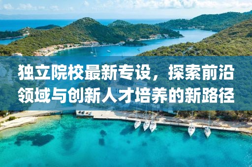 独立院校最新专设，探索前沿领域与创新人才培养的新路径