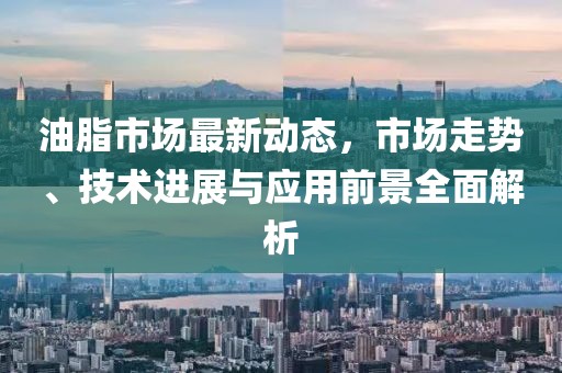 油脂市场最新动态，市场走势、技术进展与应用前景全面解析